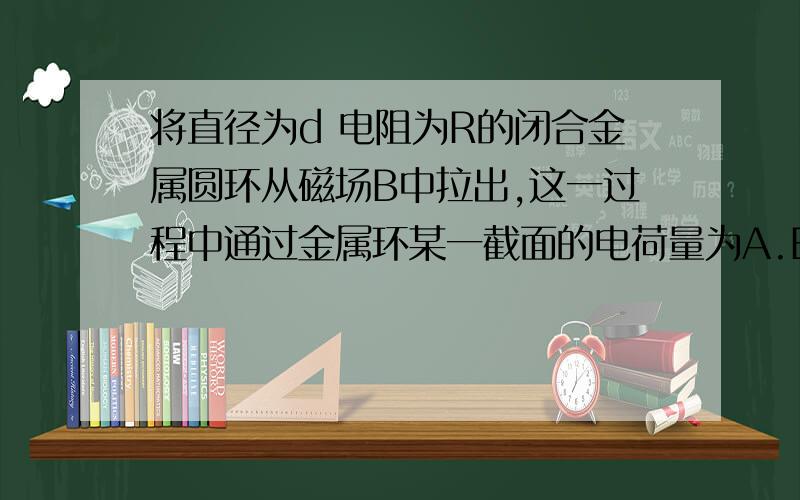 将直径为d 电阻为R的闭合金属圆环从磁场B中拉出,这一过程中通过金属环某一截面的电荷量为A.Bπd^2/4R B.2πBd/R C.Bd^2/R D.Bd^2/πR