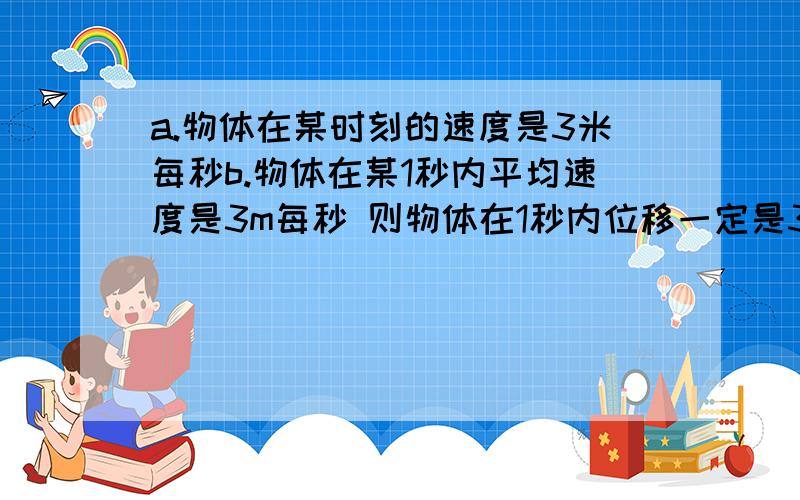 a.物体在某时刻的速度是3米每秒b.物体在某1秒内平均速度是3m每秒 则物体在1秒内位移一定是3米c.物体在某段时间内平均速度是3米每秒 则物体在某一秒内一定是3米d.某段时间平均速度是3米每