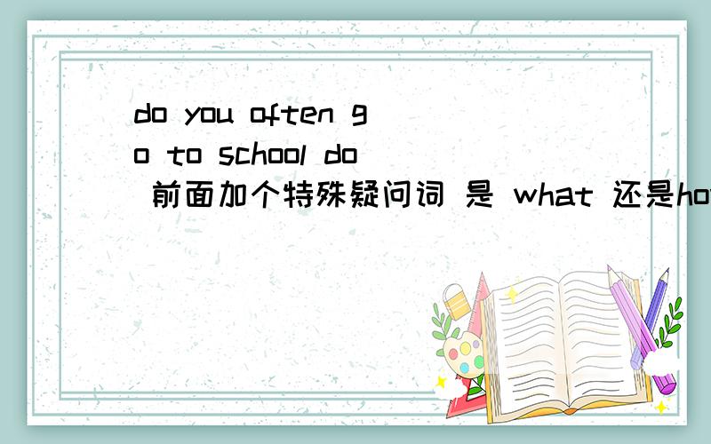 do you often go to school do 前面加个特殊疑问词 是 what 还是how 还是where 还是 which