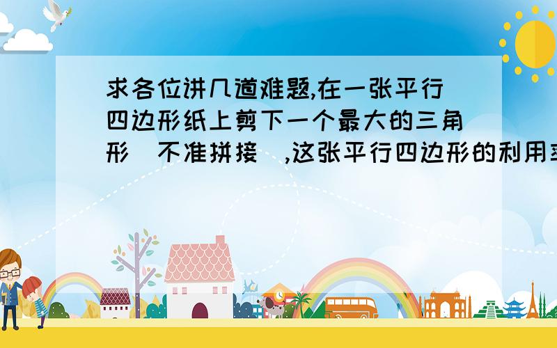 求各位讲几道难题,在一张平行四边形纸上剪下一个最大的三角形（不准拼接）,这张平行四边形的利用率将达到多少?走同一段路,小飞要16分钟,小倩要12分钟,小倩的速度比小飞快几分之几?两