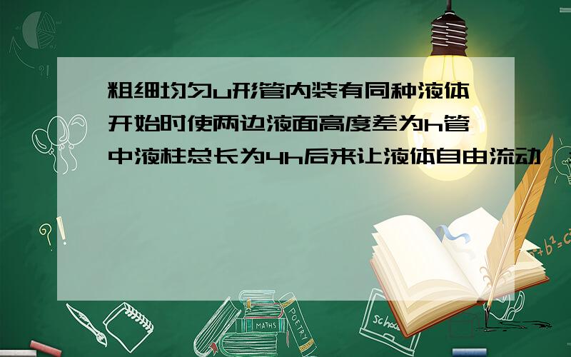 粗细均匀u形管内装有同种液体开始时使两边液面高度差为h管中液柱总长为4h后来让液体自由流动,当两液面高度相等时,不计较液体与管壁摩擦阻力,右侧液面下降的速度为?根号下gh/8 B.根号下g