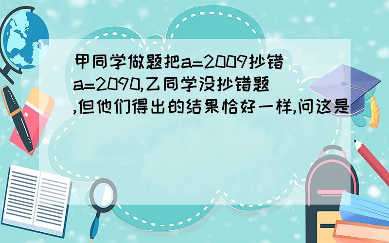 甲同学做题把a=2009抄错a=2090,乙同学没抄错题,但他们得出的结果恰好一样,问这是