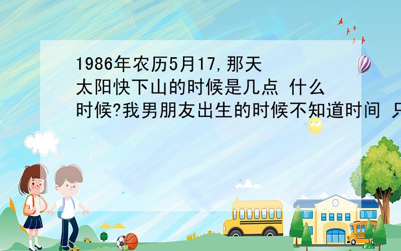 1986年农历5月17,那天太阳快下山的时候是几点 什么时候?我男朋友出生的时候不知道时间 只是听说是太阳快下山的时候.但是现在我们要结婚了 要算八字选个好日子,请问那天的太阳快下山的