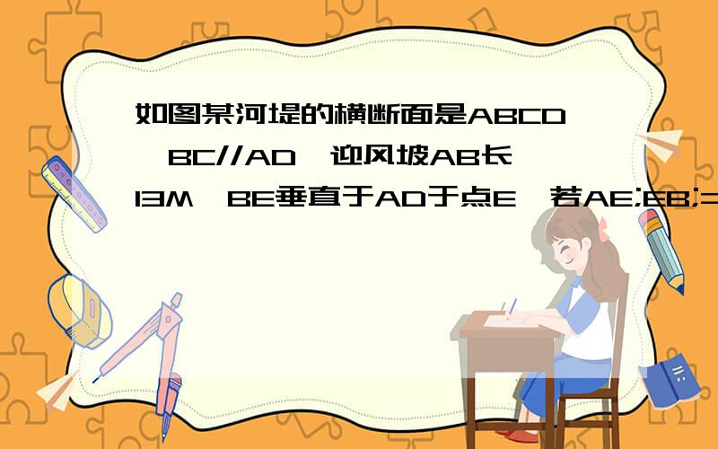 如图某河堤的横断面是ABCD,BC//AD,迎风坡AB长13M,BE垂直于AD于点E,若AE;EB;=5;12则河堤的高BE为多少米