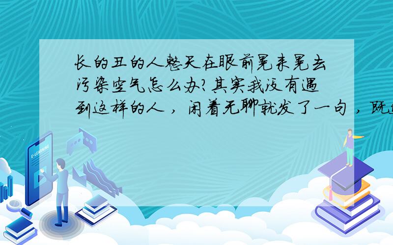 长的丑的人整天在眼前晃来晃去污染空气怎么办?其实我没有遇到这样的人 , 闲着无聊就发了一句 , 既然迎来了那么多口水,哈哈哈   这也说明 善良的人还是挺多的  谢谢大家参加测试!