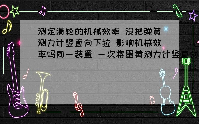 测定滑轮的机械效率 没把弹簧测力计竖直向下拉 影响机械效率吗同一装置 一次将蛋黄测力计竖直向下拉 一次斜着拉 影响机械效率吗