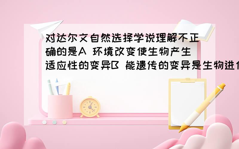 对达尔文自然选择学说理解不正确的是A 环境改变使生物产生适应性的变异B 能遗传的变异是生物进化的基础C 变异经过长期的选择和积累能产生出生物新类型D 生存斗争是生物进化的动力