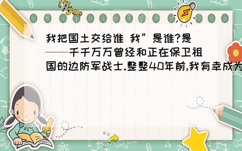 我把国土交给谁 我”是谁?是——千千万万曾经和正在保卫祖国的边防军战士.整整40年前,我有幸成为这支庄严队伍的一员,奉命把守在海拔5000公尺的藏北高原.那时,“用鲜血和生命誓死捍卫祖