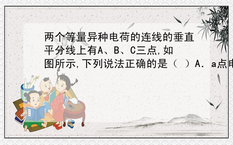 两个等量异种电荷的连线的垂直平分线上有A、B、C三点,如图所示,下列说法正确的是（ ）A．a点电势比b点高B．a、b两点的场强方向相同,b点场强比a点大C．a、b、c三点和无穷远处等电势D．一