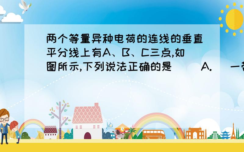 两个等量异种电荷的连线的垂直平分线上有A、B、C三点,如图所示,下列说法正确的是（ ）A.   一带电粒子（不计重力）在a点无初速释放,则它将在a/b连线上运动B．a、b两点的场强方向相同C．a