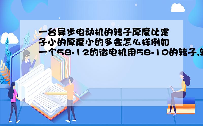 一台异步电动机的转子厚度比定子小的厚度小的多会怎么样例如一个58-12的微电机用58-10的转子,转速,功率有什么变化.