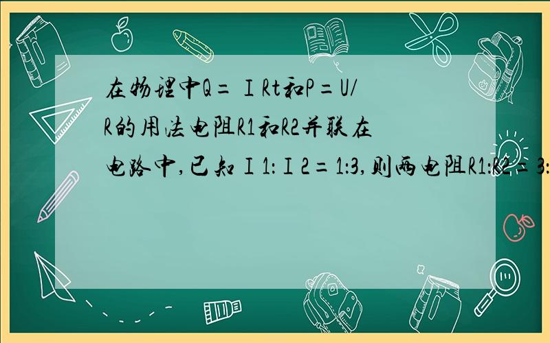 在物理中Q=ⅠRt和P=U/R的用法电阻R1和R2并联在电路中,已知Ⅰ1：Ⅰ2=1：3,则两电阻R1：R2=3：1,相同时间里,两个电阻产生的电热之比为1：3.为什么会是1：3 不是用Q=ⅠRt吗?