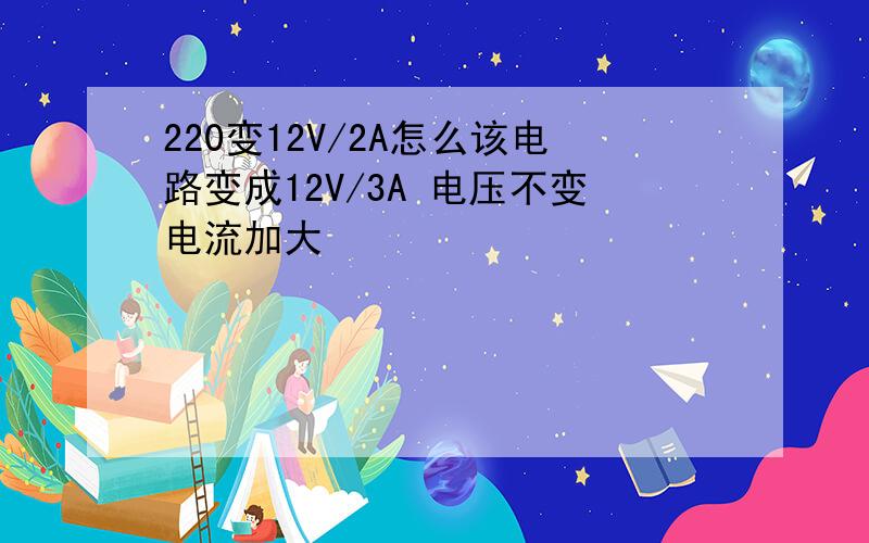 220变12V/2A怎么该电路变成12V/3A 电压不变电流加大