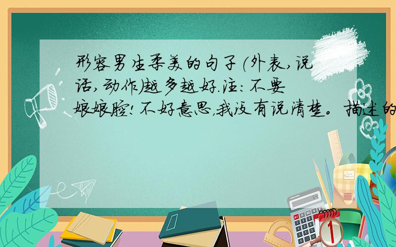 形容男生柔美的句子（外表,说话,动作）越多越好.注：不要娘娘腔!不好意思，我没有说清楚。描述的对象是：看上去有让人去保护他的冲动，温柔，最重要的是，他的眼神很美。不会描述的