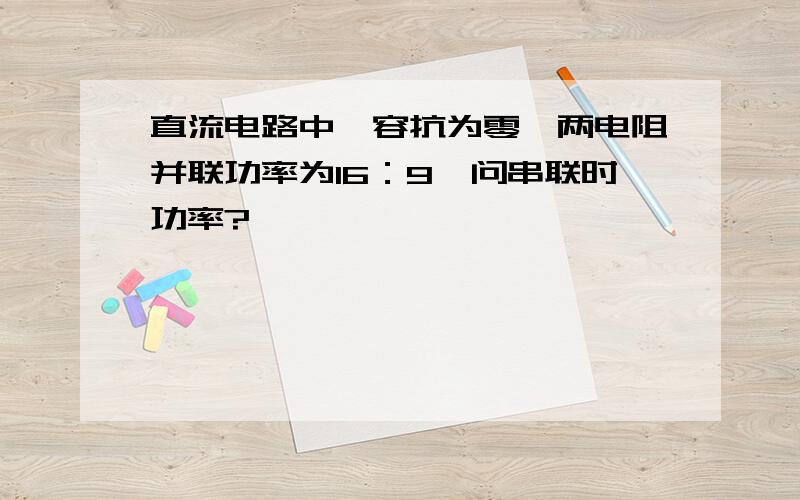 直流电路中,容抗为零,两电阻并联功率为16：9,问串联时功率?