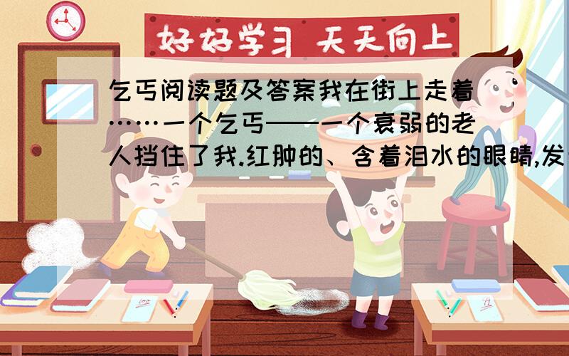 乞丐阅读题及答案我在街上走着……一个乞丐──一个衰弱的老人挡住了我.红肿的、含着泪水的眼睛,发青的嘴唇,粗糙、褴褛的衣服,龌龊的伤口……呵,贫困把这个不幸的人,弄成什么样子啊!