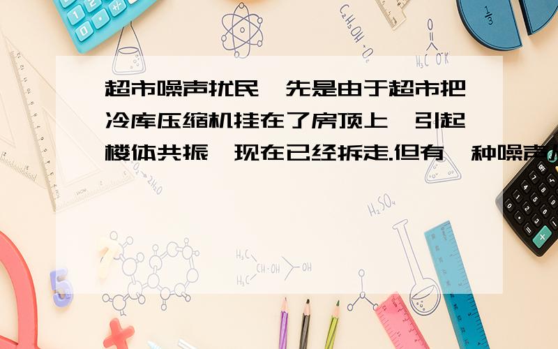 超市噪声扰民,先是由于超市把冷库压缩机挂在了房顶上,引起楼体共振,现在已经拆走.但有一种噪声从早5点-6点持续响起,后开始间断出现,停顿时间不定最晚21点左右停止,中间能停止3-4小时,此