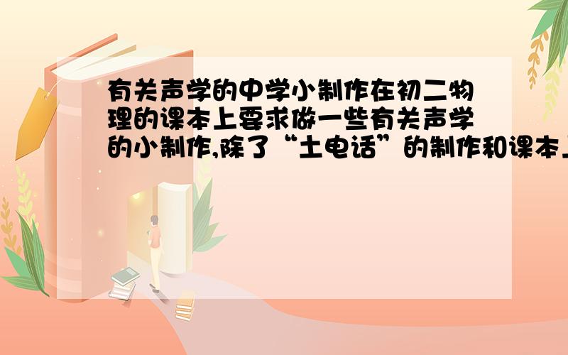 有关声学的中学小制作在初二物理的课本上要求做一些有关声学的小制作,除了“土电话”的制作和课本上的制作以外,还有没有一些简单又有创意的声学小制作?急用!今晚!