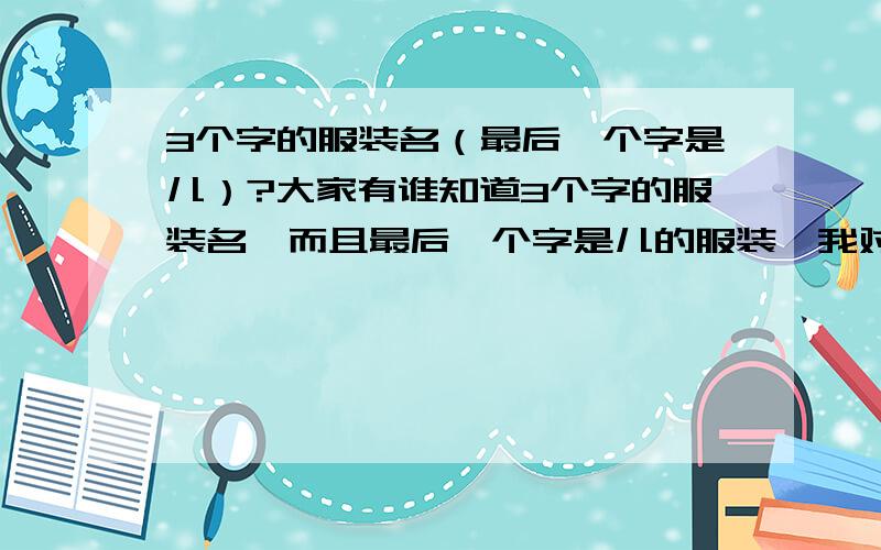 3个字的服装名（最后一个字是儿）?大家有谁知道3个字的服装名,而且最后一个字是儿的服装,我对服装了解甚少,只是知道有一个叫伊韵儿的服饰,可惜又不是我想要的那个,若是知道的话一定