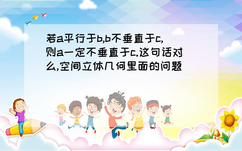 若a平行于b,b不垂直于c,则a一定不垂直于c.这句话对么,空间立体几何里面的问题