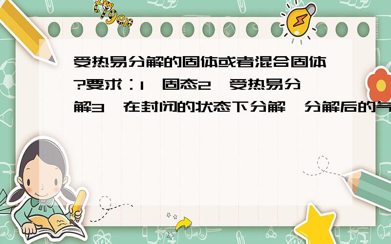 受热易分解的固体或者混合固体?要求：1、固态2、受热易分解3、在封闭的状态下分解,分解后的气体不能又容易反应还原4、可以试固体,也可以是固体混合物5、可以是无机物,也可以是有机物6