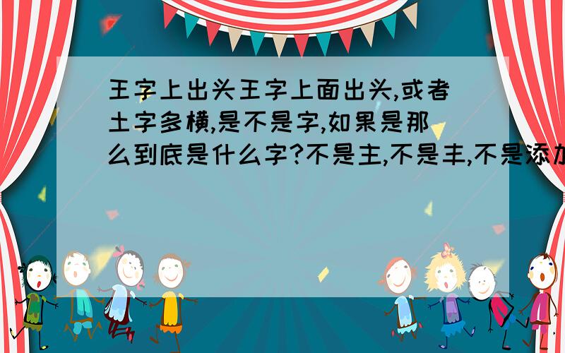 王字上出头王字上面出头,或者土字多横,是不是字,如果是那么到底是什么字?不是主,不是丰,不是添加任何的东西,只是王字的那一竖出头!