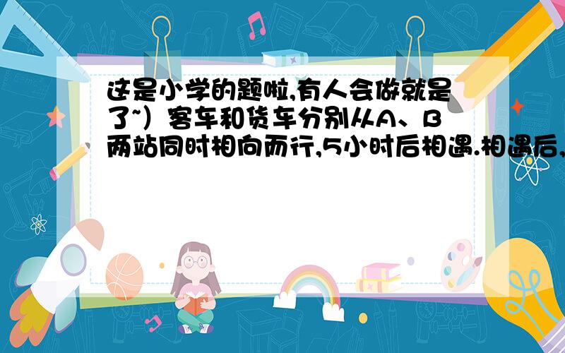 这是小学的题啦,有人会做就是了~）客车和货车分别从A、B两站同时相向而行,5小时后相遇.相遇后,两车仍按原速度前进,当它们相距196Km时,货车行了全程的80%,客车已行的路程与未行的路程比是