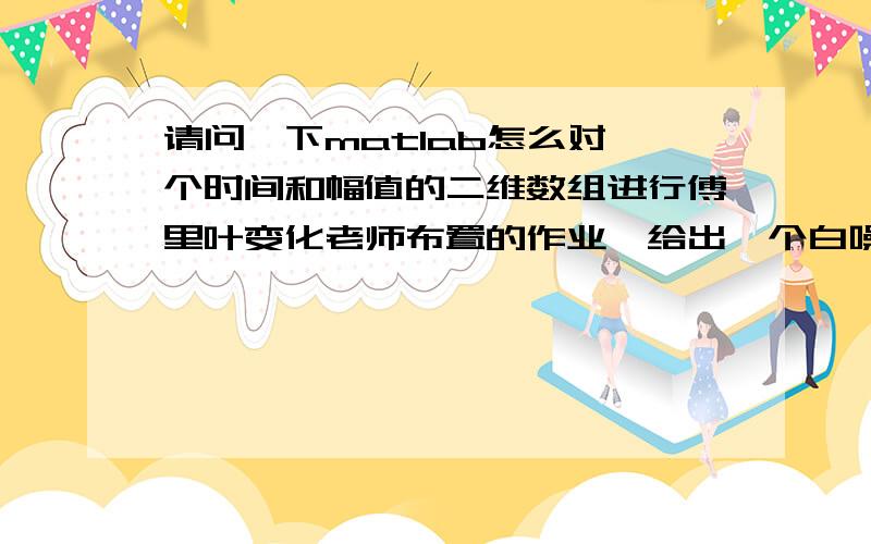 请问一下matlab怎么对一个时间和幅值的二维数组进行傅里叶变化老师布置的作业,给出一个白噪声信号,图像给了.老实让我们把图打印出来然后把横坐标和纵坐标量出一组数来,然后对这个数组