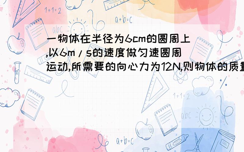 一物体在半径为6cm的圆周上,以6m/s的速度做匀速圆周运动,所需要的向心力为12N,则物体的质量m为多少?