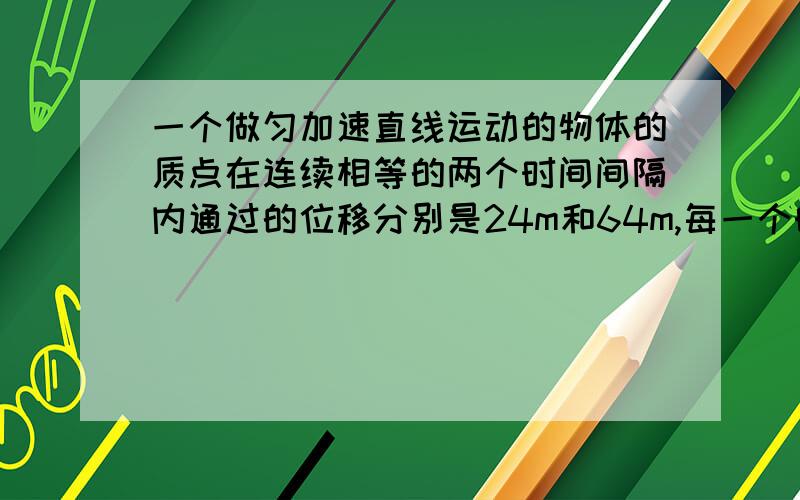 一个做匀加速直线运动的物体的质点在连续相等的两个时间间隔内通过的位移分别是24m和64m,每一个时间间隔为4s,求质点加速度和初速度··这是我们老师留我们的一个作业,我绞尽脑汁只想出4