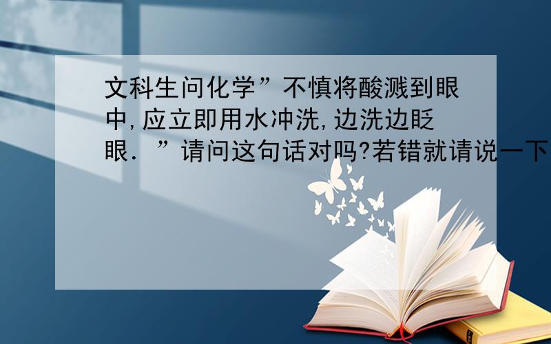 文科生问化学”不慎将酸溅到眼中,应立即用水冲洗,边洗边眨眼．”请问这句话对吗?若错就请说一下理由．谢谢