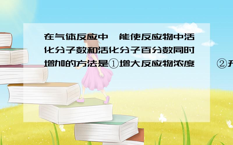 在气体反应中,能使反应物中活化分子数和活化分子百分数同时增加的方法是①增大反应物浓度    ②升高温度     ③增大压强    ④移去生成物   ⑤加入催化剂A.123   B.1235  C.25  D.12345答案是c ,这