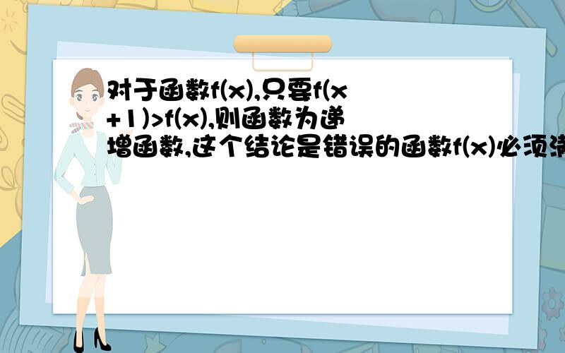 对于函数f(x),只要f(x+1)>f(x),则函数为递增函数,这个结论是错误的函数f(x)必须满足f(x+1)>f(x)这个条件