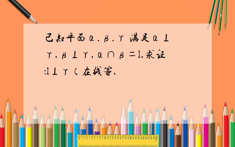 已知平面α.β.γ 满足α⊥γ,β⊥γ,α∩β＝l,求证：l⊥γ（在线等,