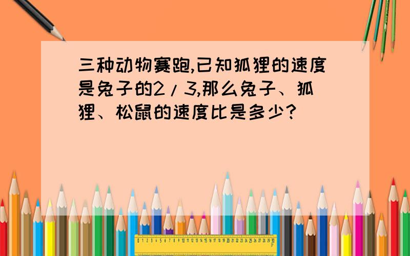 三种动物赛跑,已知狐狸的速度是兔子的2/3,那么兔子、狐狸、松鼠的速度比是多少?