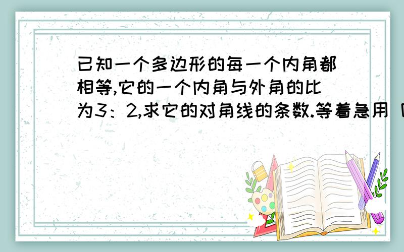 已知一个多边形的每一个内角都相等,它的一个内角与外角的比为3：2,求它的对角线的条数.等着急用 回答好了加5分