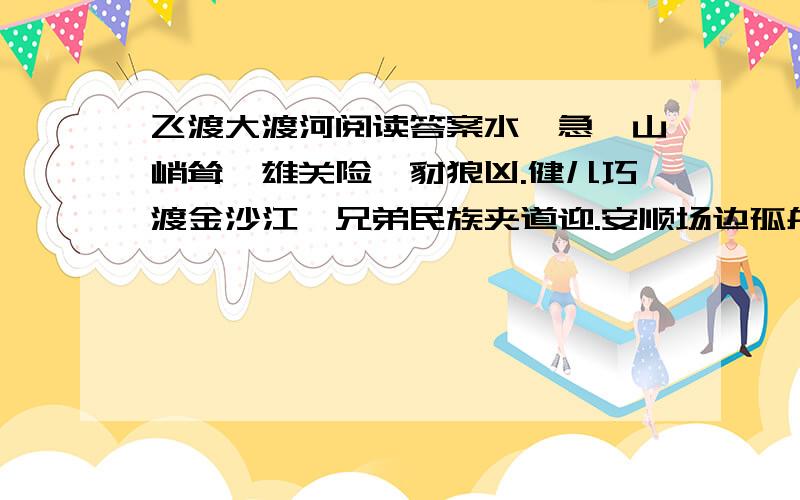 飞渡大渡河阅读答案水湍急,山峭耸,雄关险,豺狼凶.健儿巧渡金沙江,兄弟民族夹道迎.安顺场边孤舟勇,踩波踏流歼敌兵.昼夜兼程二百四,猛打穷追夺泸定.铁索桥上显威风,勇士万代留英名.10歌