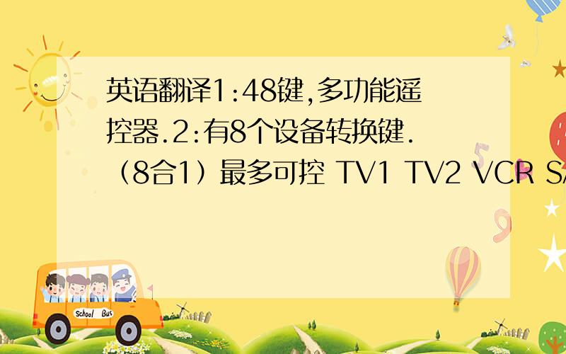 英语翻译1:48键,多功能遥控器.2:有8个设备转换键.（8合1）最多可控 TV1 TV2 VCR SAT CBL AUX DVD VCD 等8个设备3：红外发射距离≥8M.4：普通ABS外壳.5.3V 工作电压6：操作模式:人工设置、自动/手动快速