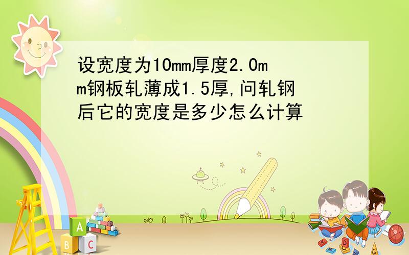 设宽度为10mm厚度2.0mm钢板轧薄成1.5厚,问轧钢后它的宽度是多少怎么计算