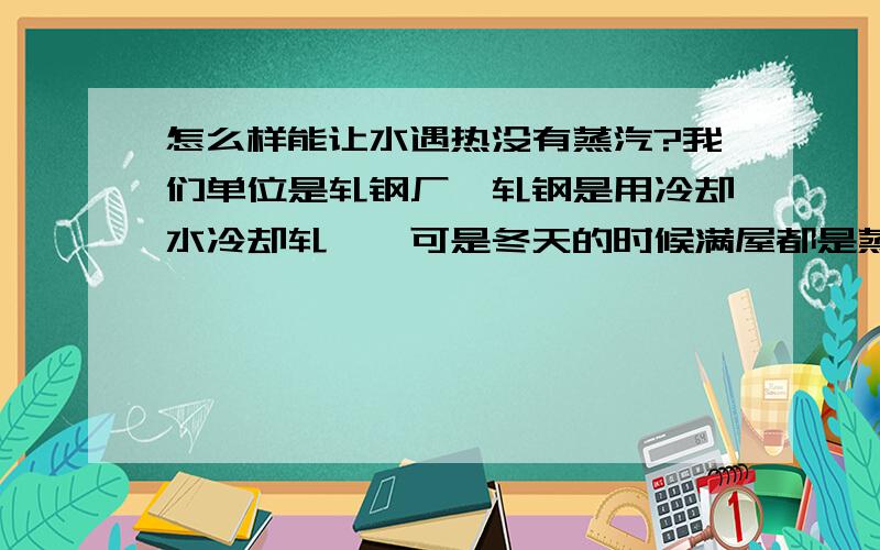 怎么样能让水遇热没有蒸汽?我们单位是轧钢厂,轧钢是用冷却水冷却轧辊,可是冬天的时候满屋都是蒸汽,怎么样才能让水在与高温轧件接触后减少水蒸气?没有什么化学成分可以添加到水里不