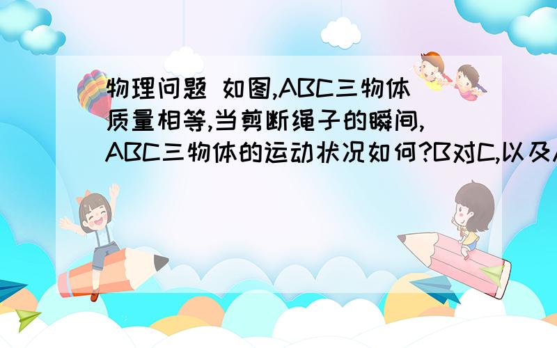 物理问题 如图,ABC三物体质量相等,当剪断绳子的瞬间,ABC三物体的运动状况如何?B对C,以及A对B有无压力A是上面的小物体,B是下面的大物体,C是外壳 请用速度不可以突变的原理来解释 谢谢  如果