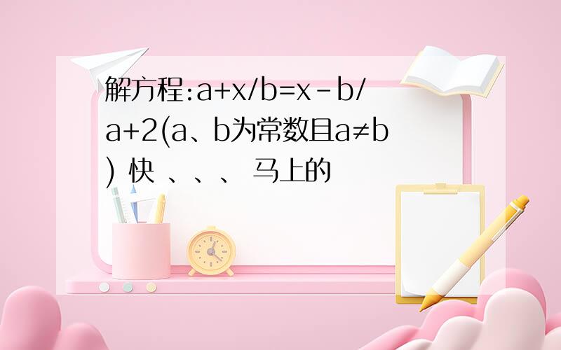 解方程:a+x/b=x-b/a+2(a、b为常数且a≠b) 快 、、、 马上的