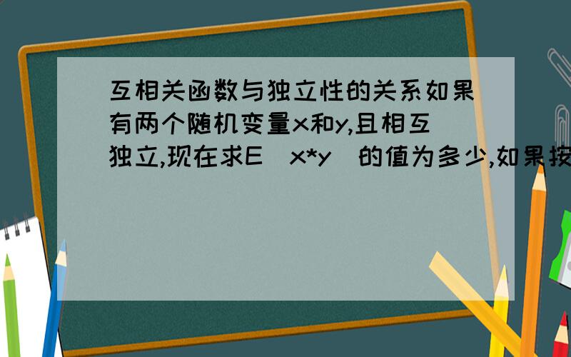 互相关函数与独立性的关系如果有两个随机变量x和y,且相互独立,现在求E（x*y）的值为多少,如果按独立求解则是E(x)*E(y)如果按互相关求解的话则是0,为什么