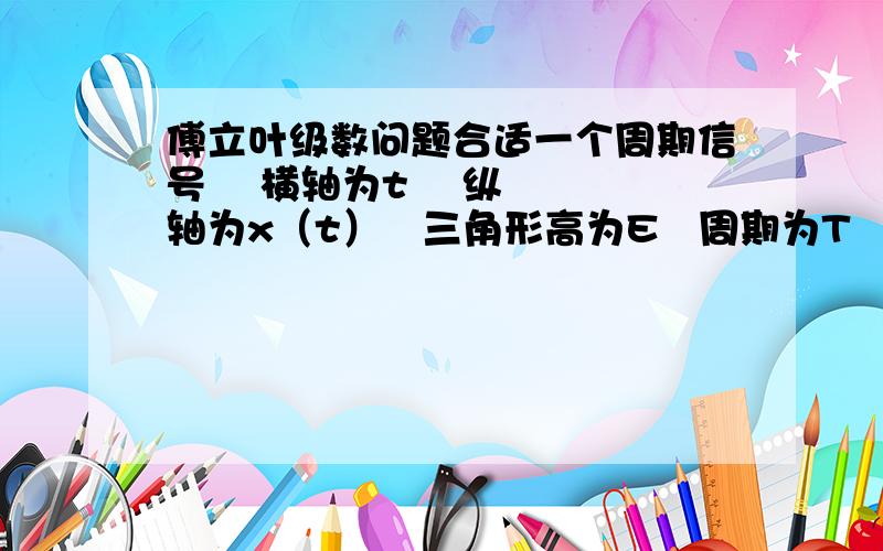 傅立叶级数问题合适一个周期信号    横轴为t    纵轴为x（t）   三角形高为E   周期为T   把他展开成三角形式和指数形式的傅里叶级数     求思路