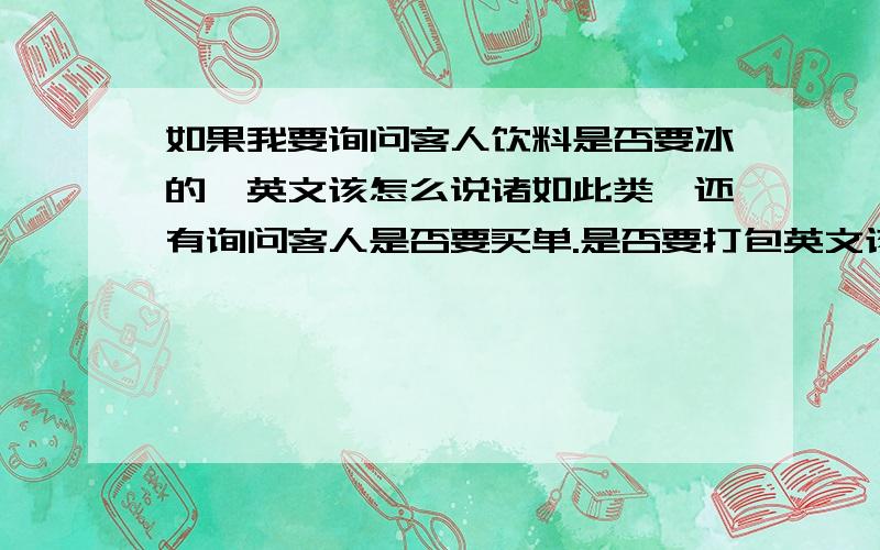 如果我要询问客人饮料是否要冰的,英文该怎么说诸如此类,还有询问客人是否要买单.是否要打包英文该怎么说