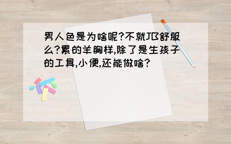 男人色是为啥呢?不就JB舒服么?累的羊胸样,除了是生孩子的工具,小便,还能做啥?