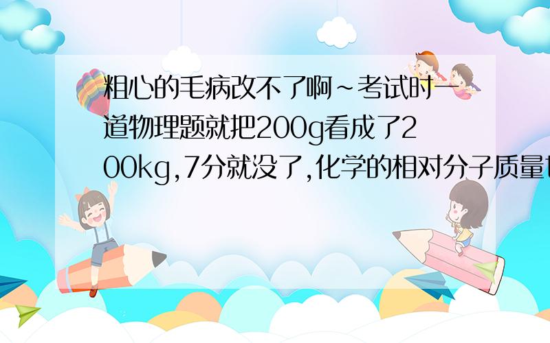 粗心的毛病改不了啊~考试时一道物理题就把200g看成了200kg,7分就没了,化学的相对分子质量也算错了明明我检查很多遍了,但还是没能发现问题,我很灰心啊,请教教我怎样做好吗