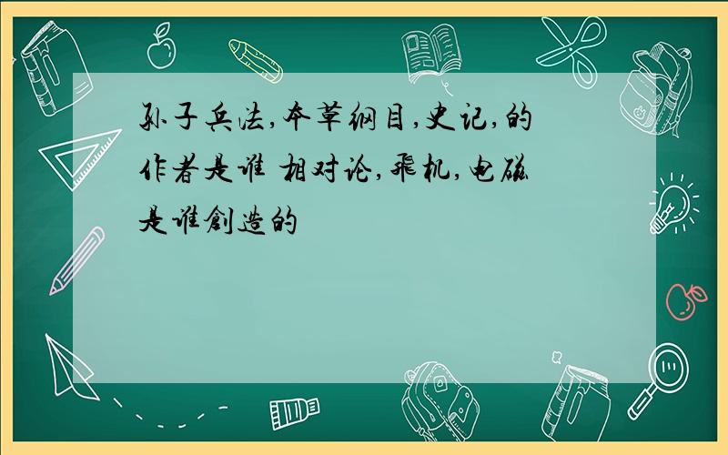 孙子兵法,本草纲目,史记,的作者是谁 相对论,飞机,电磁是谁创造的