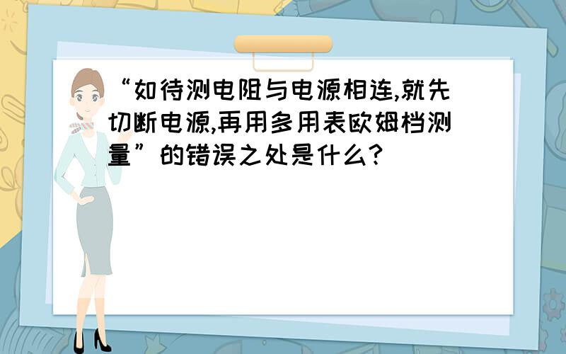 “如待测电阻与电源相连,就先切断电源,再用多用表欧姆档测量”的错误之处是什么?