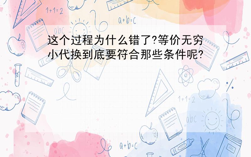 这个过程为什么错了?等价无穷小代换到底要符合那些条件呢?